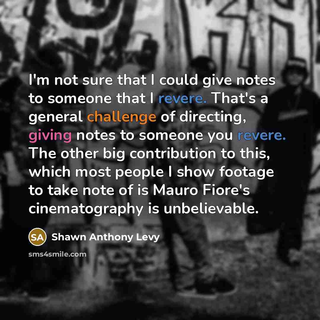 “I'm not sure that I could give notes to someone that I revere. That's a general challenge of directing, giving notes to someone you revere. The other big contribution to this, which most people I show footage to take note of is Mauro Fiore's cinematography is unbelievable.” quote by Shawn Anthony Levy
