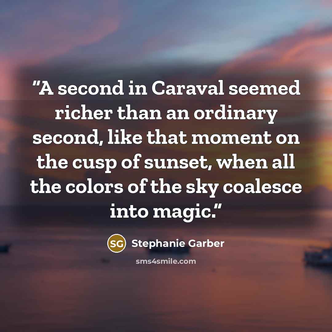 “A second in Caraval seemed richer than an ordinary second, like that moment on the cusp of sunset, when all the colors of the sky coalesce into magic.” quote by Stephanie Garber