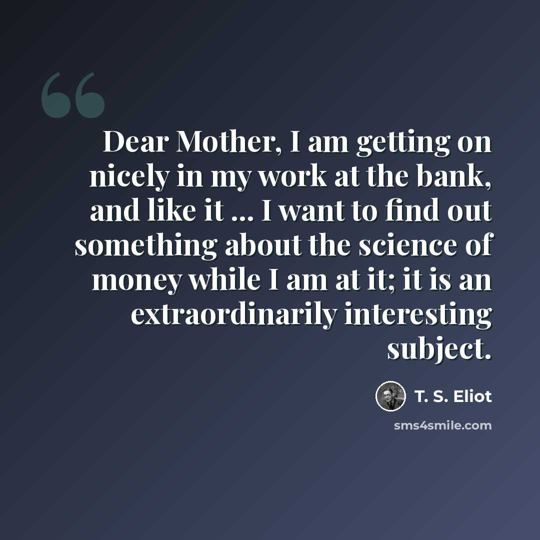 “Dear Mother, I am getting on nicely in my work at the bank, and like it ... I want to find out something about the science of money while I am at it; it is an extraordinarily interesting subject.” quote by T. S. Eliot