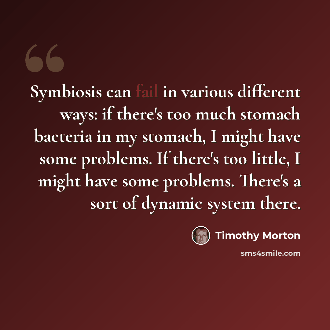 “Symbiosis can fail in various different ways: if there's too much stomach bacteria in my stomach, I might have some problems. If there's too little, I might have some problems. There's a sort of dynamic system there.” quote by Timothy Morton