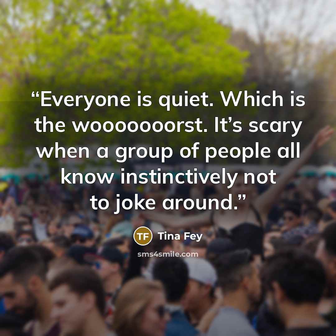 “Everyone is quiet. Which is the wooooooorst. It’s scary when a group of people all know instinctively not to joke around.” quote by Tina Fey