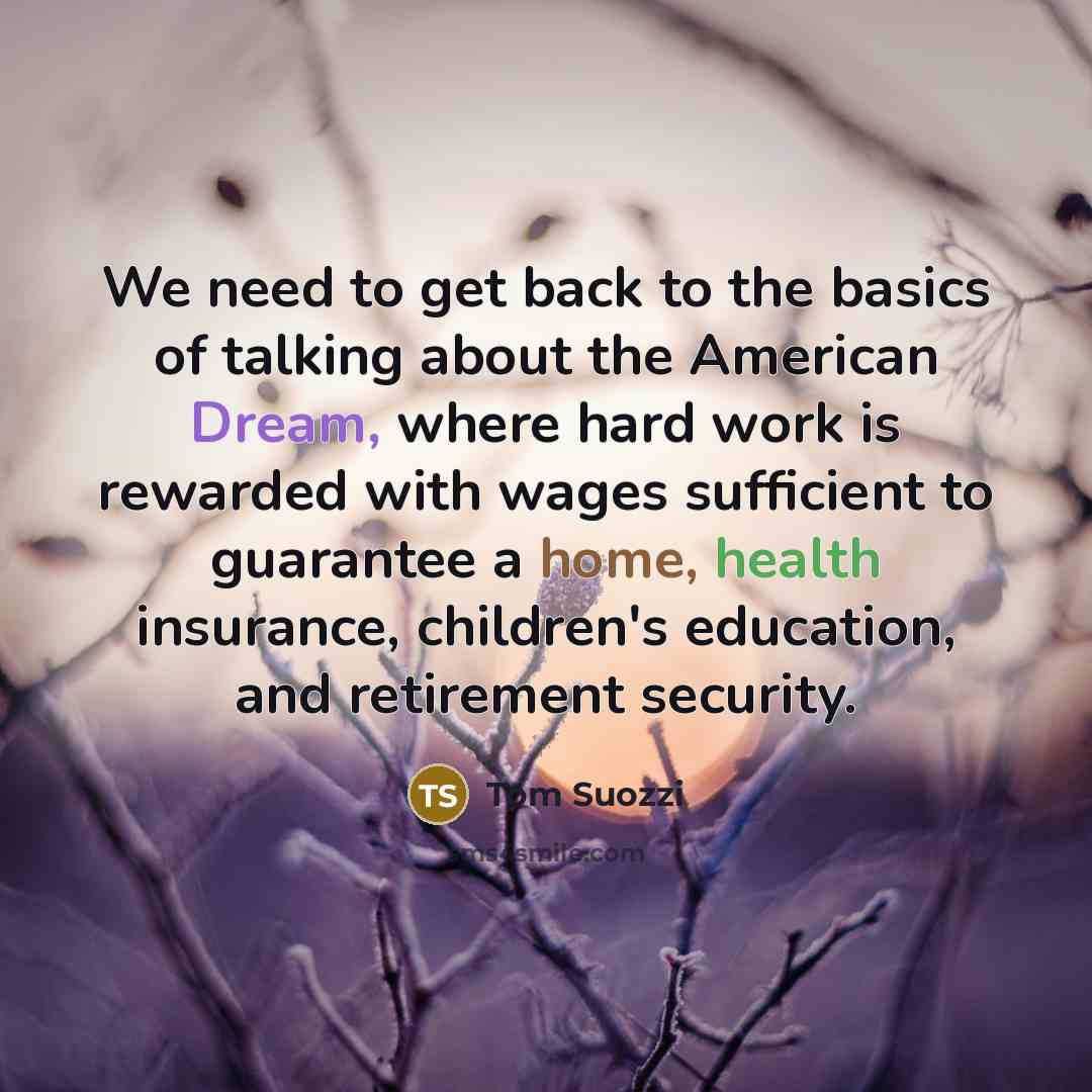 “We need to get back to the basics of talking about the American Dream, where hard work is rewarded with wages sufficient to guarantee a home, health insurance, children's education, and retirement security.” quote by Tom Suozzi