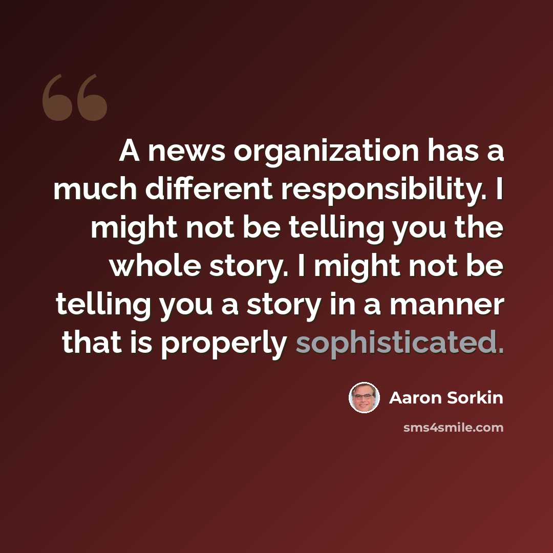 “A news organization has a much different responsibility. I might not be telling you the whole story. I might not be telling you a story in a manner that is properly sophisticated.” quote by Aaron Sorkin