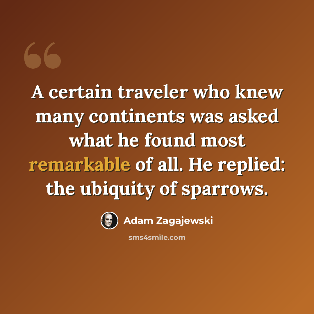 “A certain traveler who knew many continents was asked what he found most remarkable of all. He replied: the ubiquity of sparrows.” quote by Adam Zagajewski