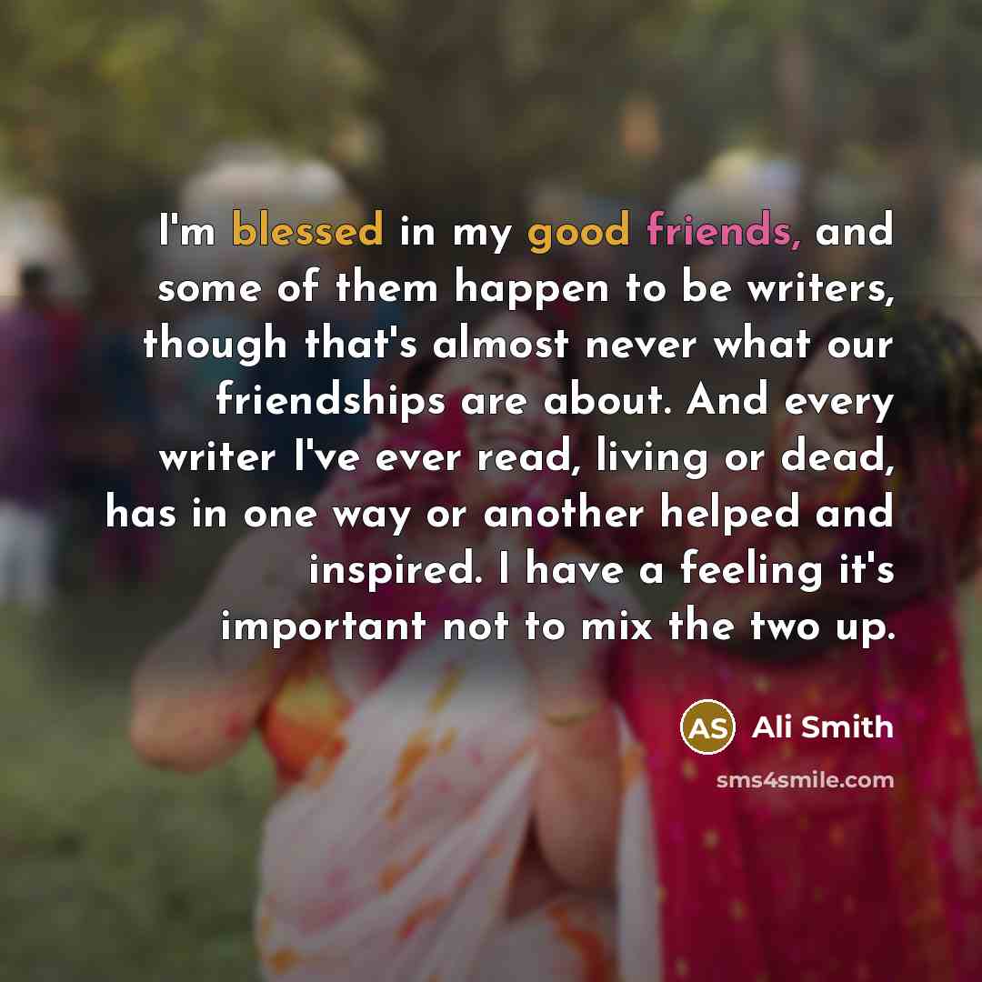 “I'm blessed in my good friends, and some of them happen to be writers, though that's almost never what our friendships are about. And every writer I've ever read, living or dead, has in one way or another helped and inspired. I have a feeling it's important not to mix the two up.” quote by Ali Smith