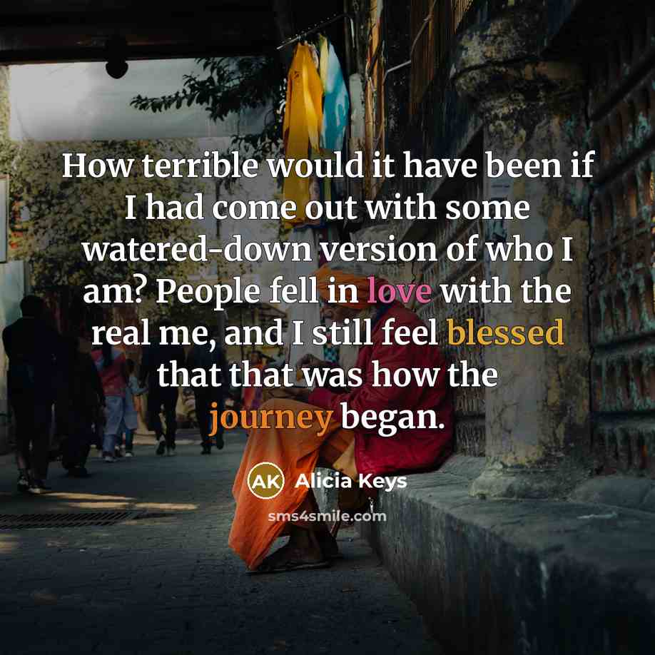 “How terrible would it have been if I had come out with some watered-down version of who I am? People fell in love with the real me, and I still feel blessed that that was how the journey began.” quote by Alicia Keys