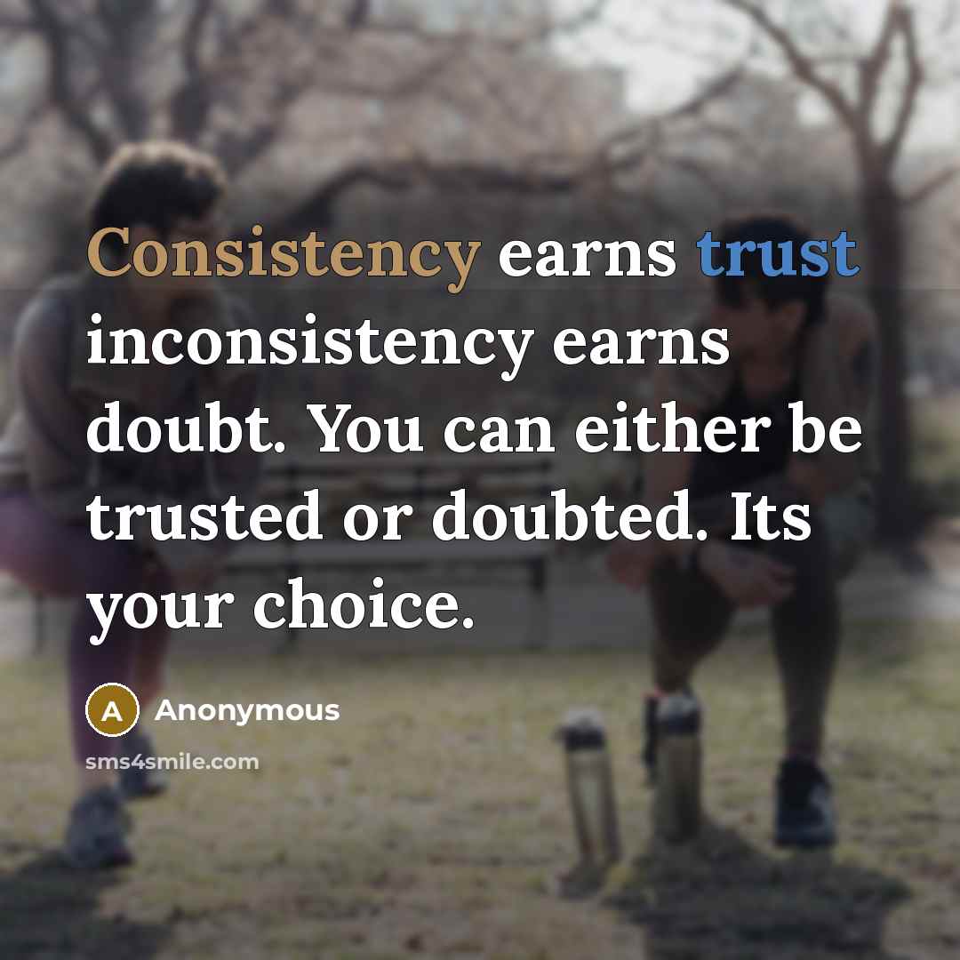 “Consistency earns trust inconsistency earns doubt. You can either be trusted or doubted. Its your choice.” quote by Anonymous