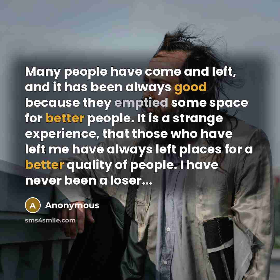 “Many people have come and left, and it has been always good because they emptied some space for better people. It is a strange experience, that those who have left me have always left places for a better quality of people. I have never been a loser...” quote by Anonymous