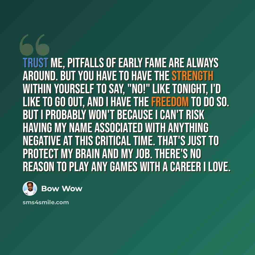 “Trust me, pitfalls of early fame are always around. But you have to have the strength within yourself to say, "No!" Like tonight, I'd like to go out, and I have the freedom to do so. But I probably won't because I can't risk having my name associated with anything negative at this critical time…” quote by Bow Wow
