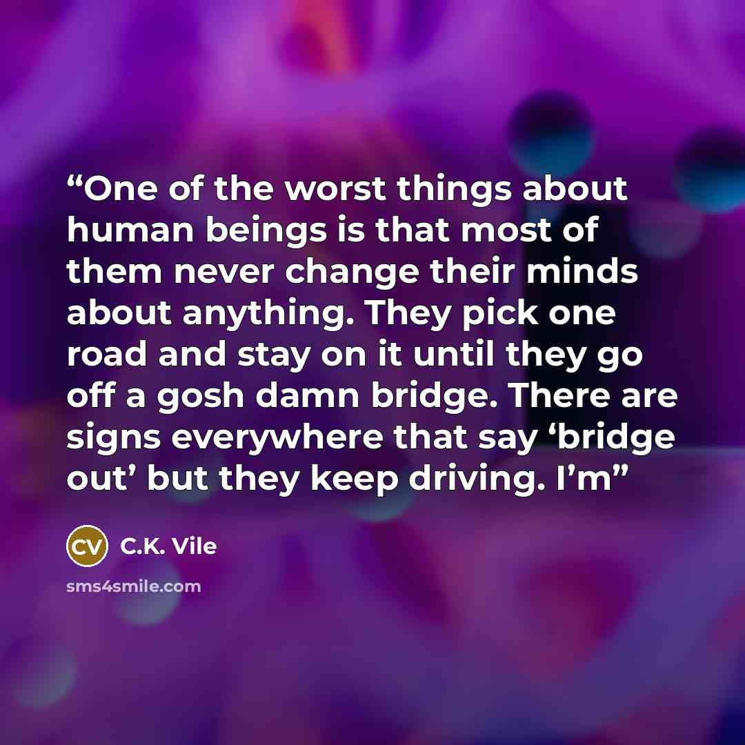 “One of the worst things about human beings is that most of them never change their minds about anything. They pick one road and stay on it until they go off a gosh damn bridge. There are signs everywhere that say ‘bridge out’ but they keep driving. I’m” quote by C.K. Vile