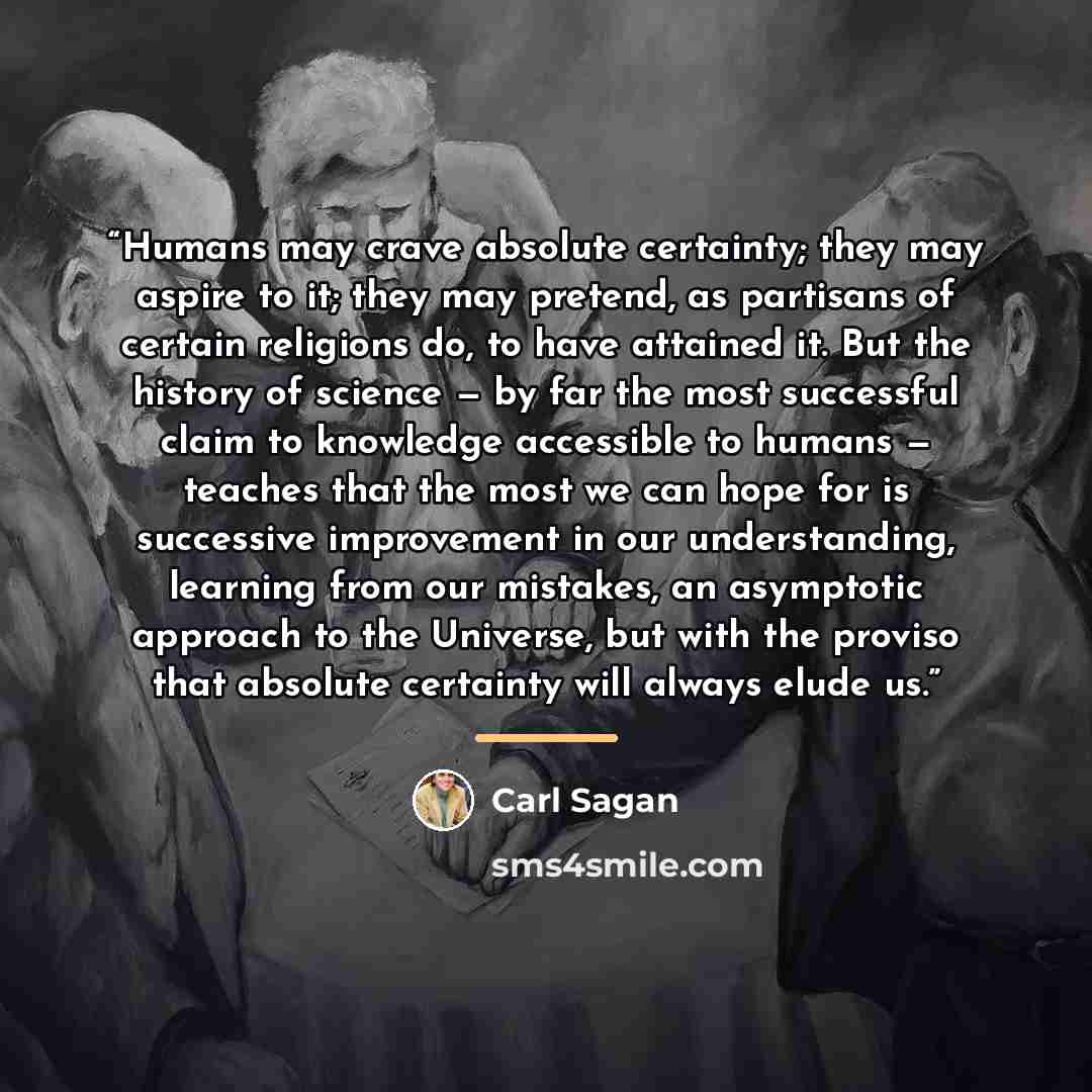 “Humans may crave absolute certainty; they may aspire to it; they may pretend, as partisans of certain religions do, to have attained it. But the history of science — by far the most successful claim to knowledge accessible to humans — teaches that the most we can hope for is successive improvement…” quote by Carl Sagan