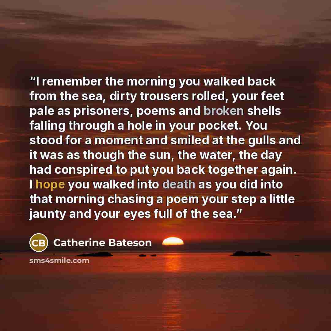 “I remember the morning you walked back from the sea, dirty trousers rolled, your feet pale as prisoners, poems and broken shells falling through a hole in your pocket. You stood for a moment and smiled at the gulls and it was as though the sun, the water, the day had conspired to put you back…” quote by Catherine Bateson