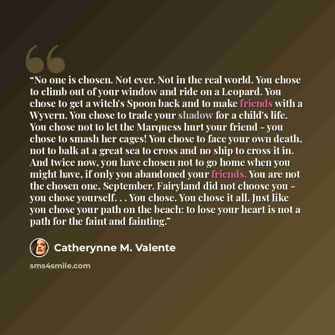 “No one is chosen. Not ever. Not in the real world. You chose to climb out of your window and ride on a Leopard. You chose to get a witch's Spoon back and to make friends with a Wyvern. You chose to trade your shadow for a child's life. You chose not to let the Marquess hurt your friend - you chose…” quote by Catherynne M. Valente