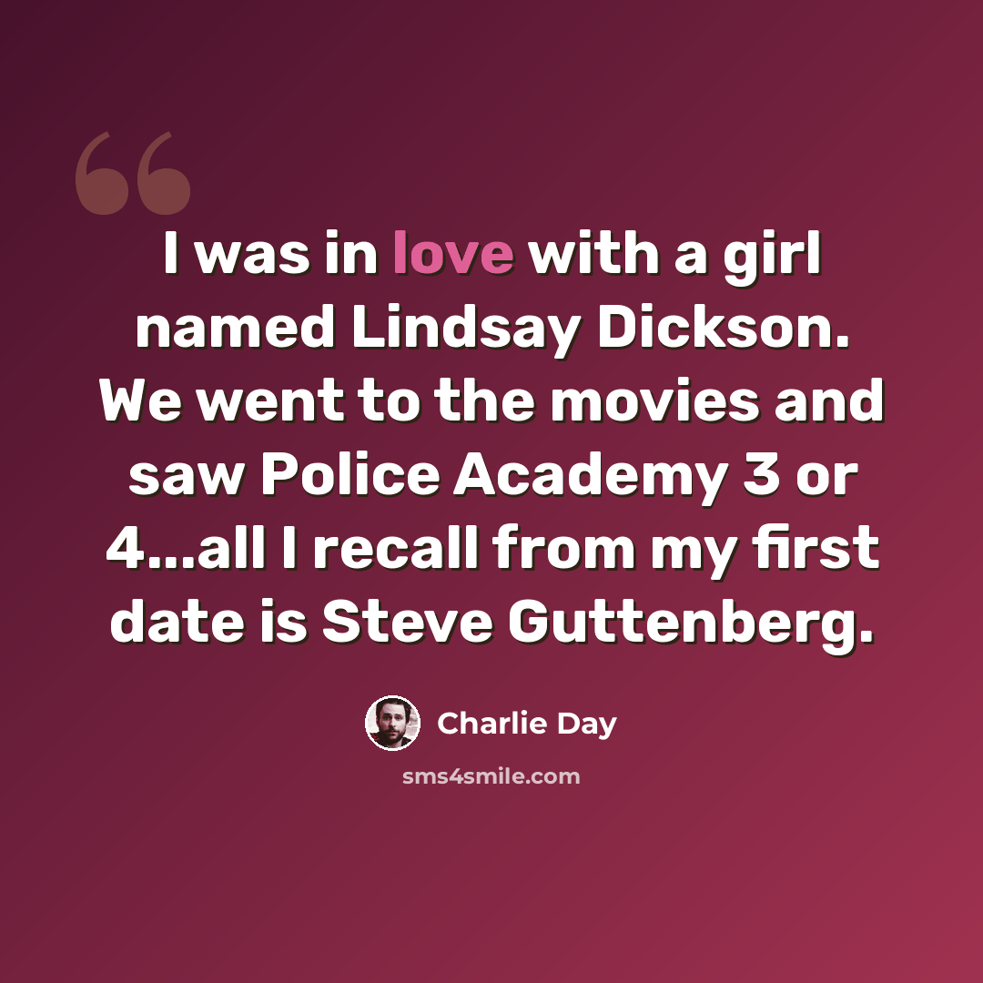 “I was in love with a girl named Lindsay Dickson. We went to the movies and saw Police Academy 3 or 4...all I recall from my first date is Steve Guttenberg.” quote by Charlie Day