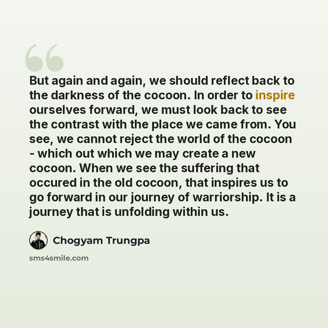 “But again and again, we should reflect back to the darkness of the cocoon. In order to inspire ourselves forward, we must look back to see the contrast with the place we came from. You see, we cannot reject the world of the cocoon - which out which we may create a new cocoon. When we see the…” quote by Chogyam Trungpa