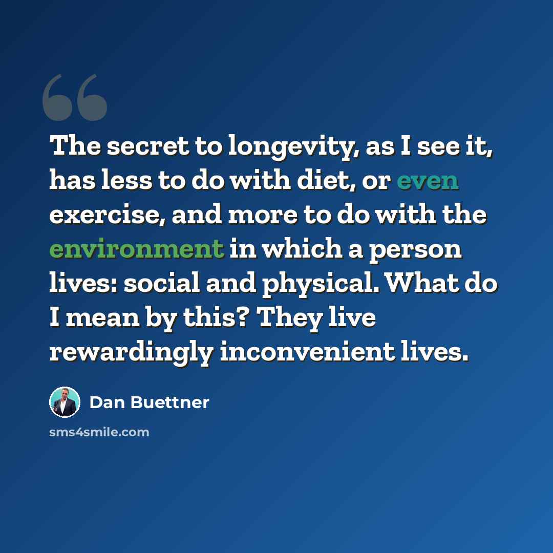 “The secret to longevity, as I see it, has less to do with diet, or even exercise, and more to do with the environment in which a person lives: social and physical. What do I mean by this? They live rewardingly inconvenient lives.” quote by Dan Buettner