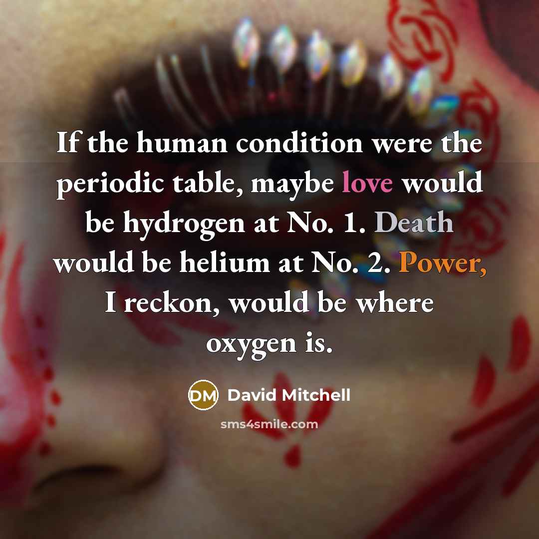 “If the human condition were the periodic table, maybe love would be hydrogen at No. 1. Death would be helium at No. 2. Power, I reckon, would be where oxygen is.” quote by David Mitchell