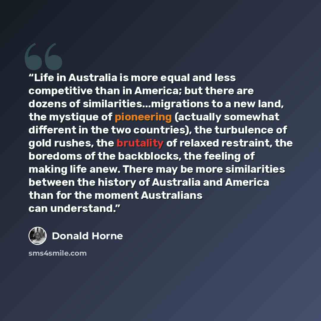 “Life in Australia is more equal and less competitive than in America; but there are dozens of similarities...migrations to a new land, the mystique of pioneering (actually somewhat different in the two countries), the turbulence of gold rushes, the brutality of relaxed restraint, the boredoms of…” quote by Donald Horne