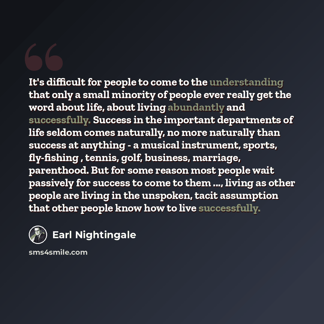 “It's difficult for people to come to the understanding that only a small minority of people ever really get the word about life, about living abundantly and successfully. Success in the important departments of life seldom comes naturally, no more naturally than success at anything - a musical…” quote by Earl Nightingale