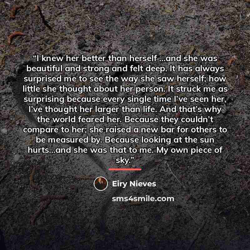 “I knew her better than herself …and she was beautiful and strong and felt deep. It has always surprised me to see the way she saw herself; how little she thought about her person. It struck me as surprising because every single time I’ve seen her, I’ve thought her larger than life. And that’s why…” quote by Eiry Nieves