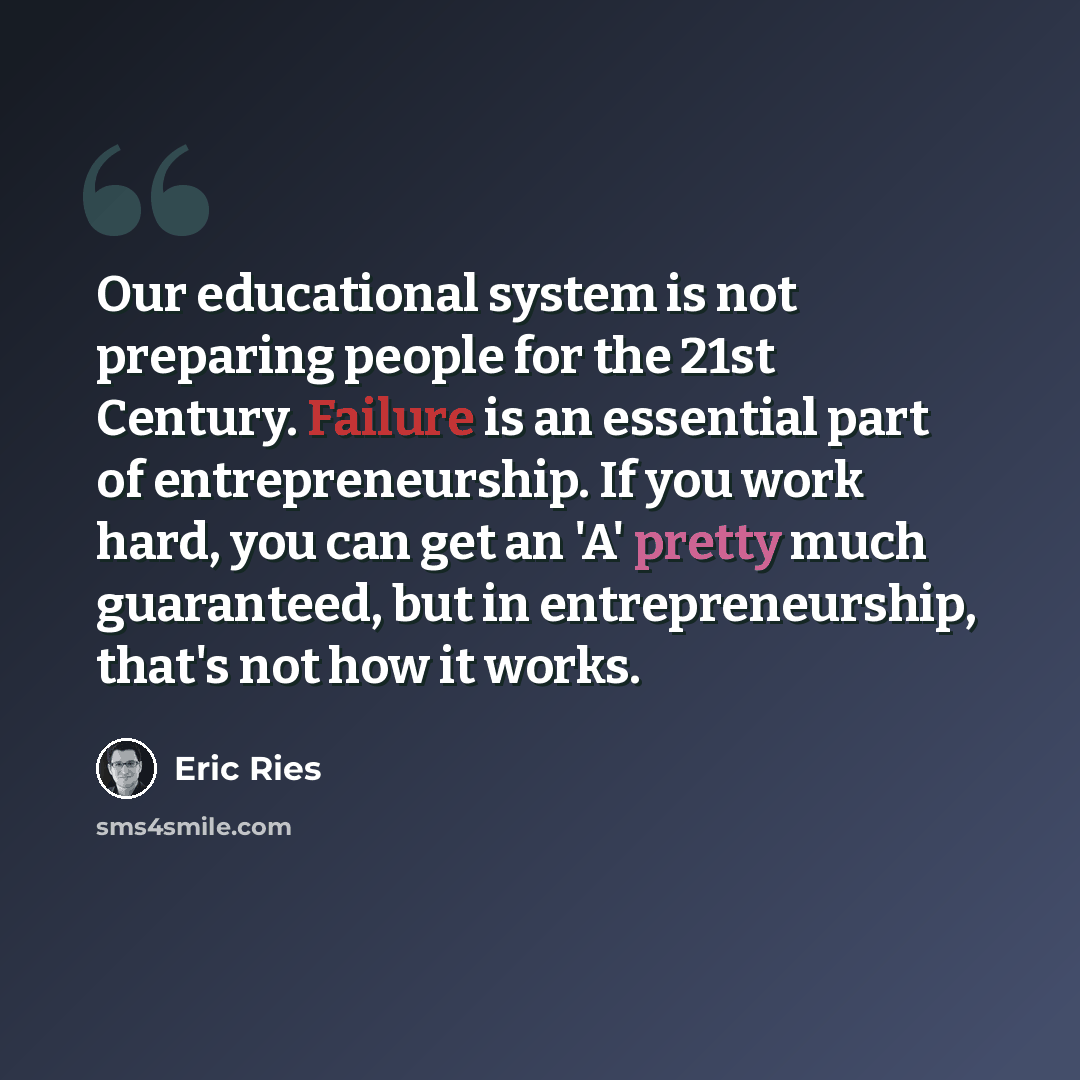“Our educational system is not preparing people for the 21st Century. Failure is an essential part of entrepreneurship. If you work hard, you can get an 'A' pretty much guaranteed, but in entrepreneurship, that's not how it works.” quote by Eric Ries