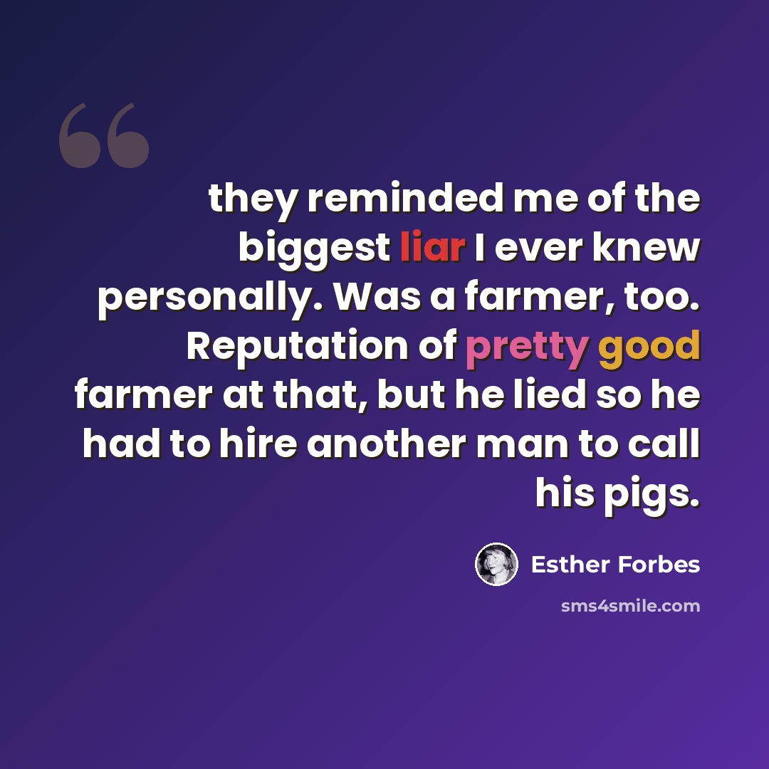 “they reminded me of the biggest liar I ever knew personally. Was a farmer, too. Reputation of pretty good farmer at that, but he lied so he had to hire another man to call his pigs.” quote by Esther Forbes