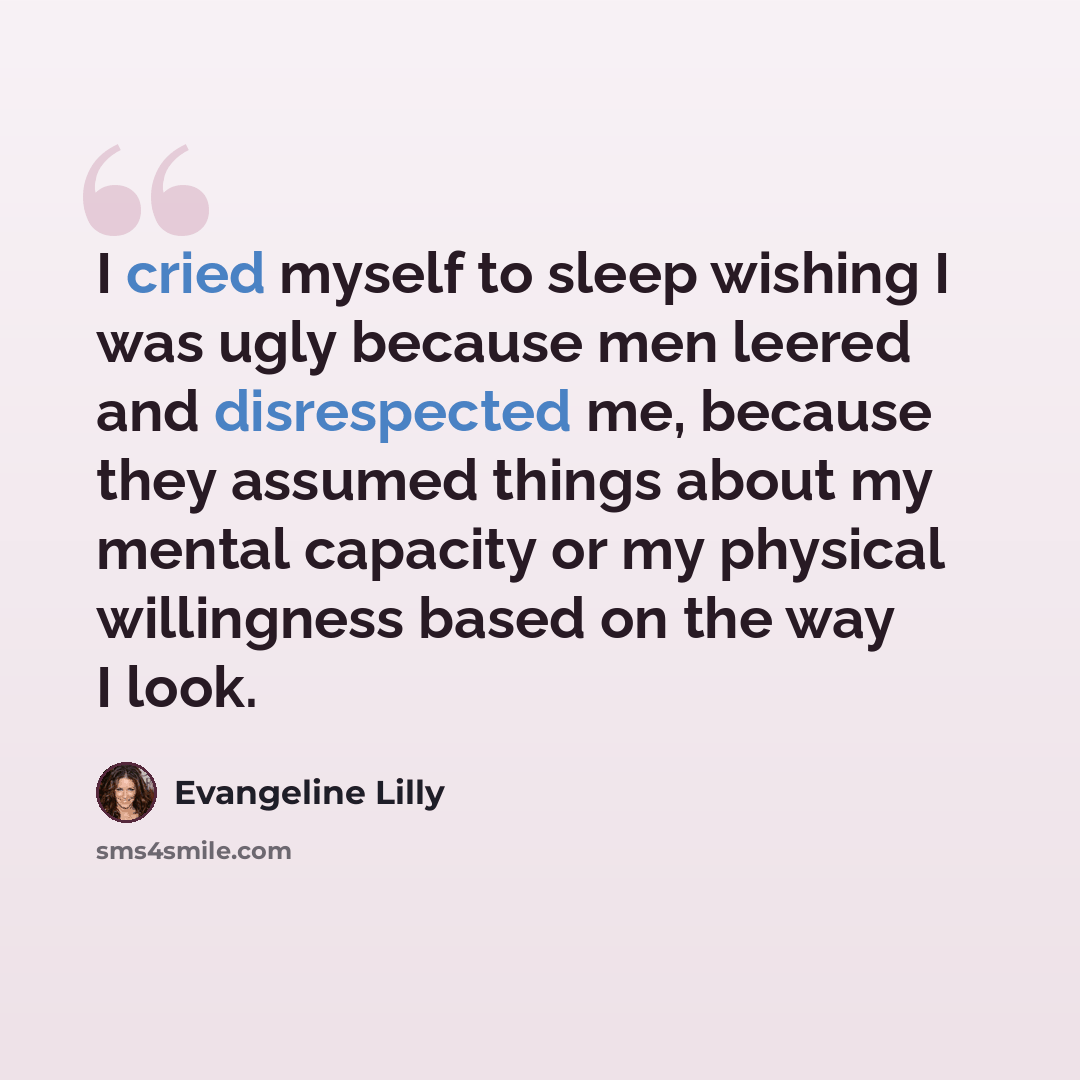 “I cried myself to sleep wishing I was ugly because men leered and disrespected me, because they assumed things about my mental capacity or my physical willingness based on the way I look.” quote by Evangeline Lilly