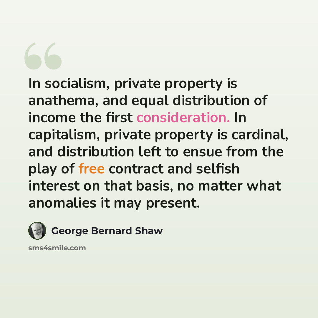 “In socialism, private property is anathema, and equal distribution of income the first consideration. In capitalism, private property is cardinal, and distribution left to ensue from the play of free contract and selfish interest on that basis, no matter what anomalies it may present.” quote by George Bernard Shaw