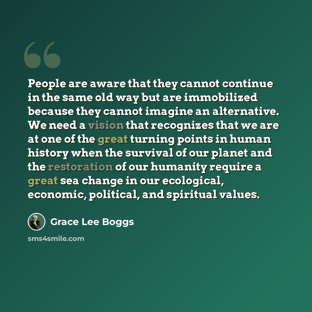 “People are aware that they cannot continue in the same old way but are immobilized because they cannot imagine an alternative. We need a vision that recognizes that we are at one of the great turning points in human history when the survival of our planet and the restoration of our humanity…” quote by Grace Lee Boggs