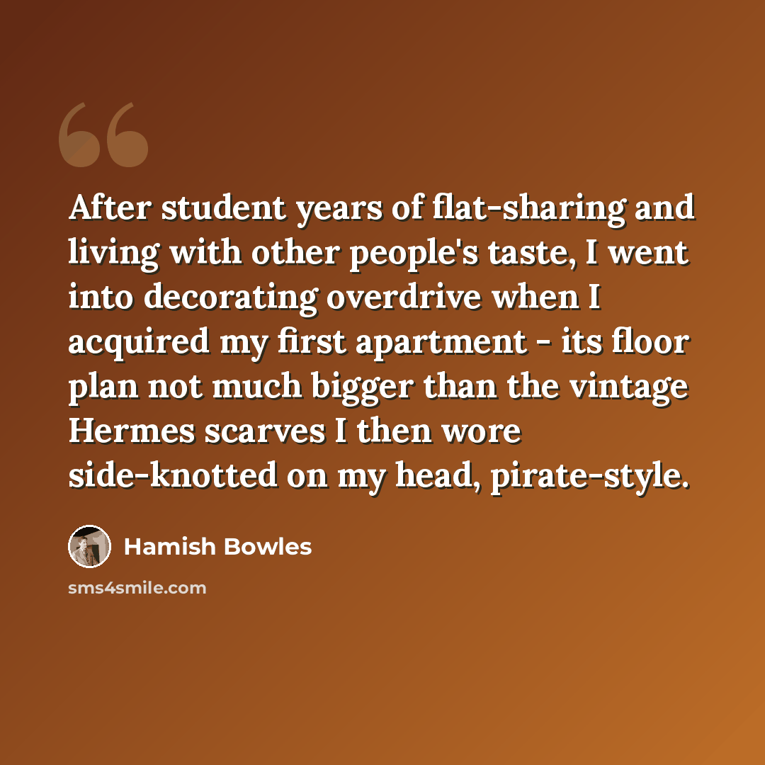 “After student years of flat-sharing and living with other people's taste, I went into decorating overdrive when I acquired my first apartment - its floor plan not much bigger than the vintage Hermes scarves I then wore side-knotted on my head, pirate-style.” quote by Hamish Bowles