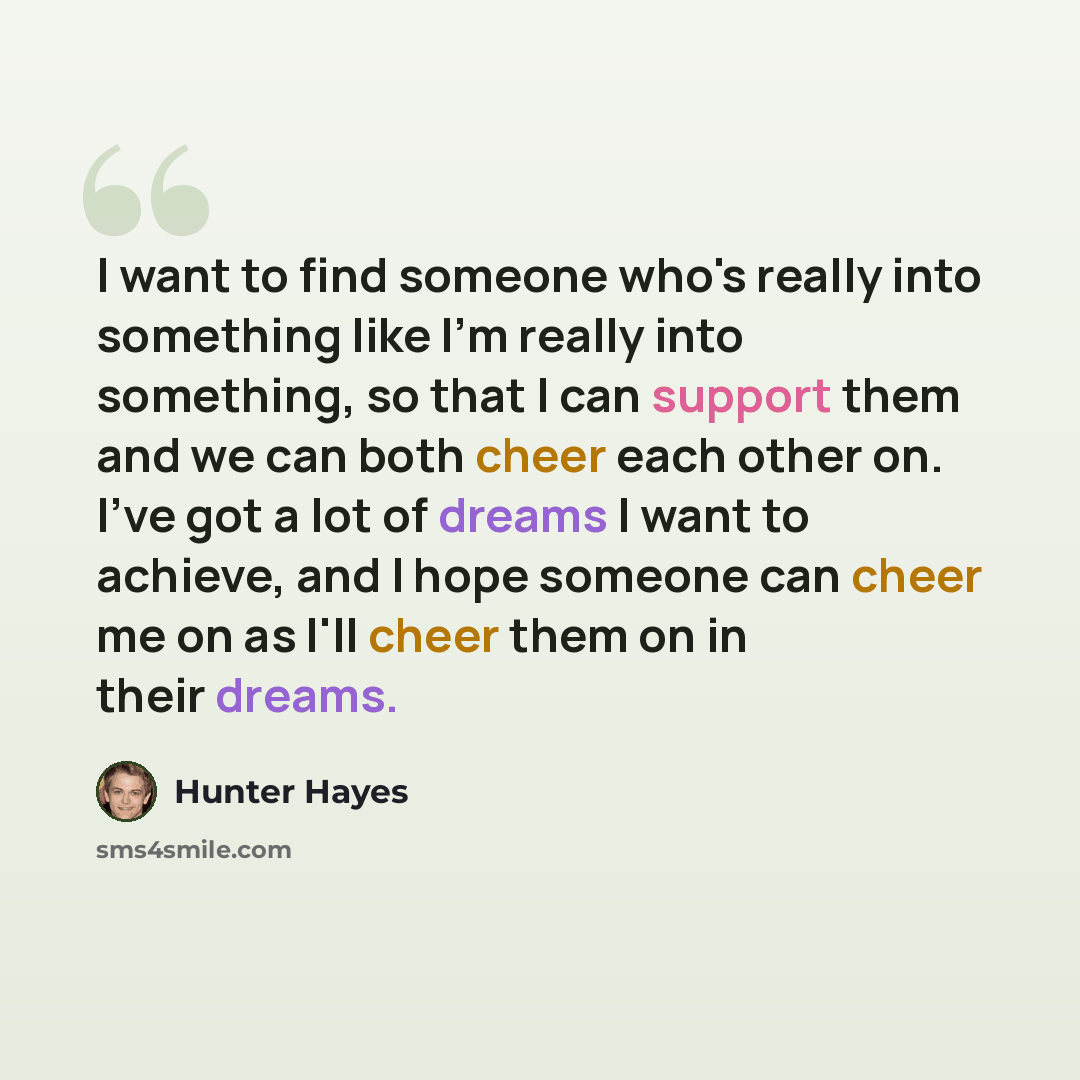 “I want to find someone who's really into something like I'm really into something, so that I can support them and we can both cheer each other on. I've got a lot of dreams I want to achieve, and I hope someone can cheer me on as I'll cheer them on in their dreams.” quote by Hunter Hayes
