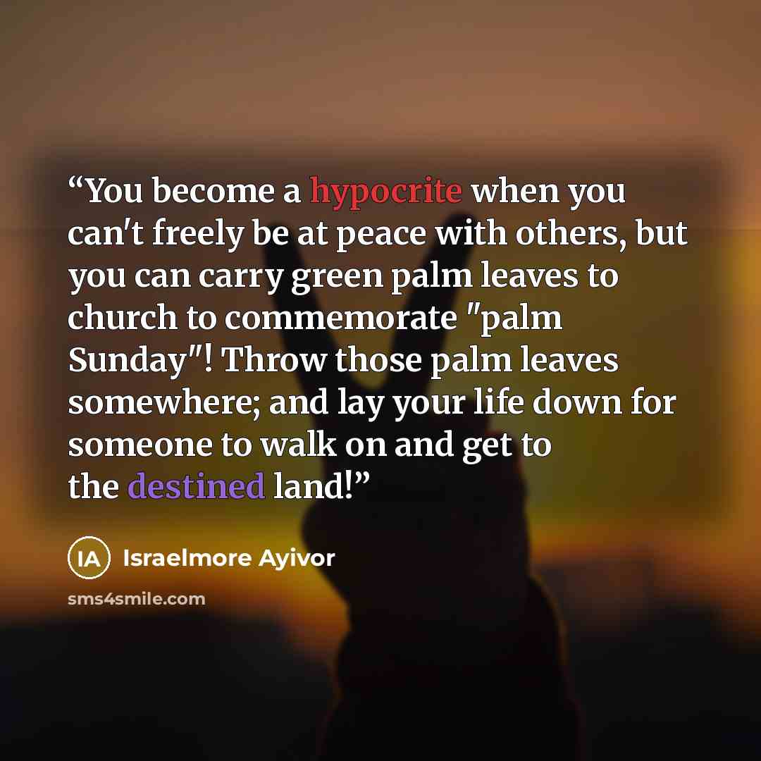 “You become a hypocrite when you can't freely be at peace with others, but you can carry green palm leaves to church to commemorate "palm Sunday"! Throw those palm leaves somewhere; and lay your life down for someone to walk on and get to the destined land!” quote by Israelmore Ayivor