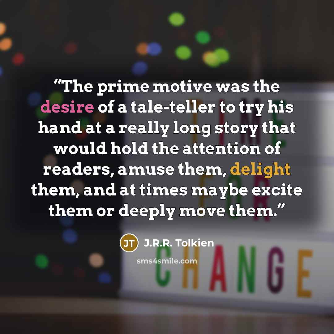 “The prime motive was the desire of a tale-teller to try his hand at a really long story that would hold the attention of readers, amuse them, delight them, and at times maybe excite them or deeply move them.” quote by J.R.R. Tolkien