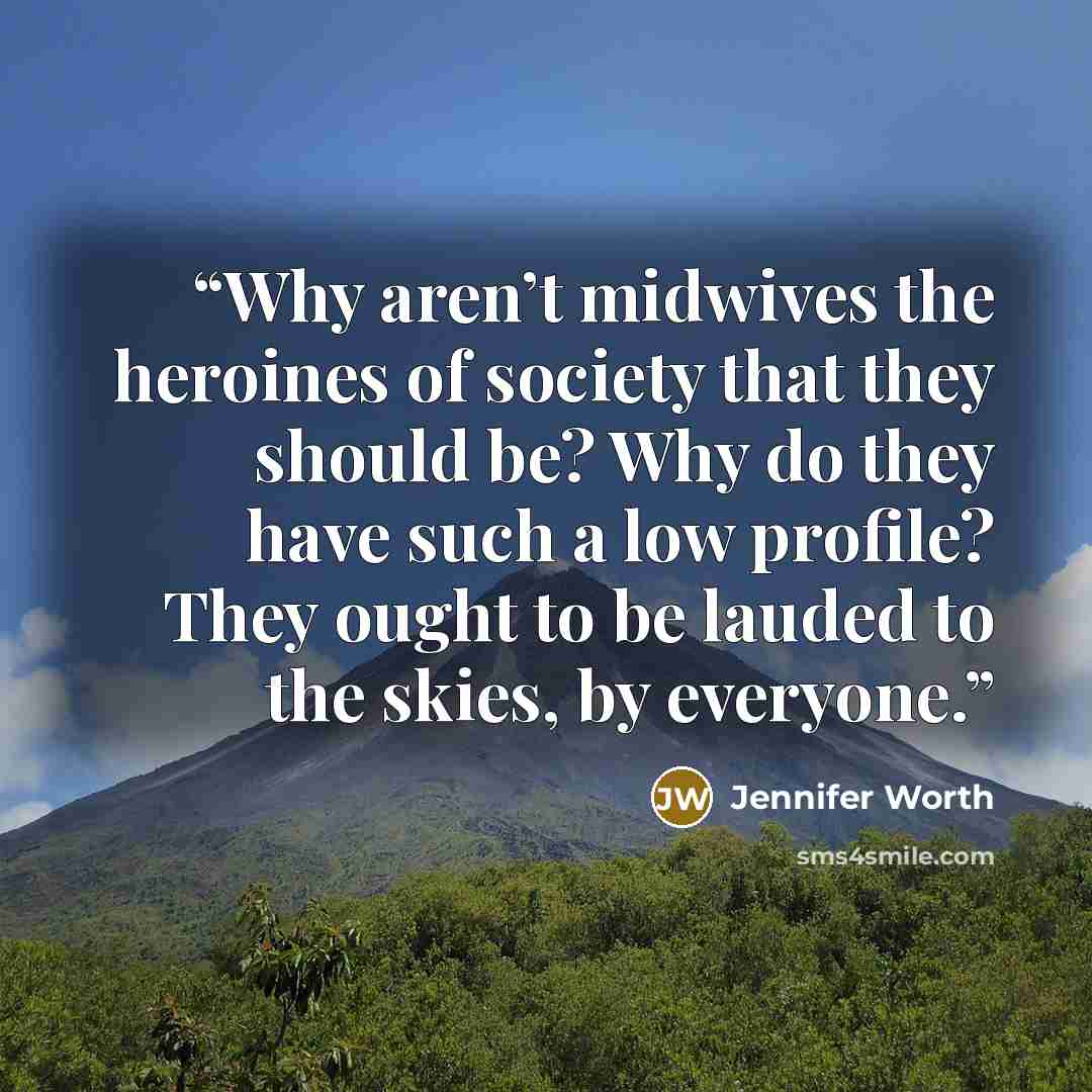 “Why aren’t midwives the heroines of society that they should be? Why do they have such a low profile? They ought to be lauded to the skies, by everyone.” quote by Jennifer Worth