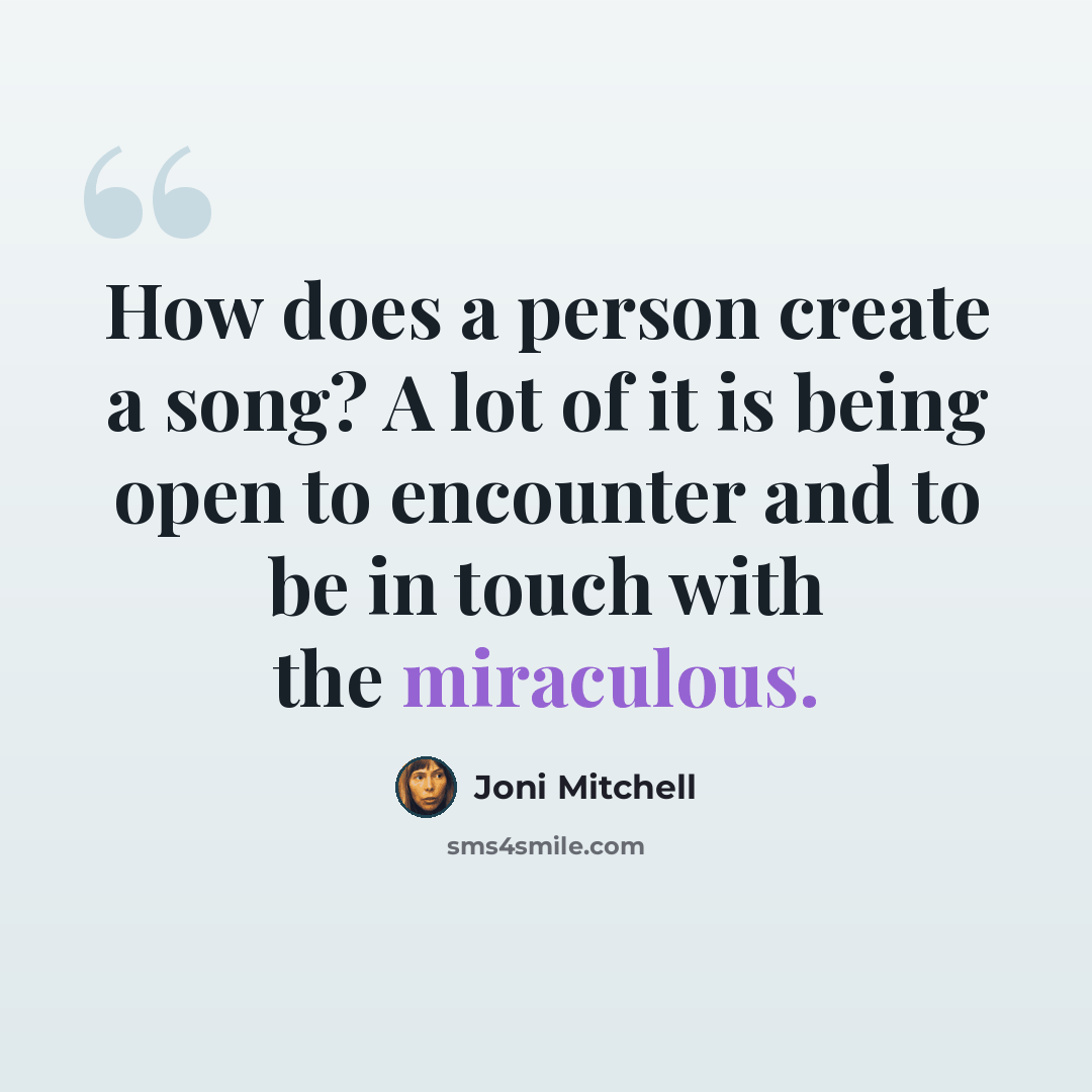 “How does a person create a song? A lot of it is being open to encounter and to be in touch with the miraculous.” quote by Joni Mitchell