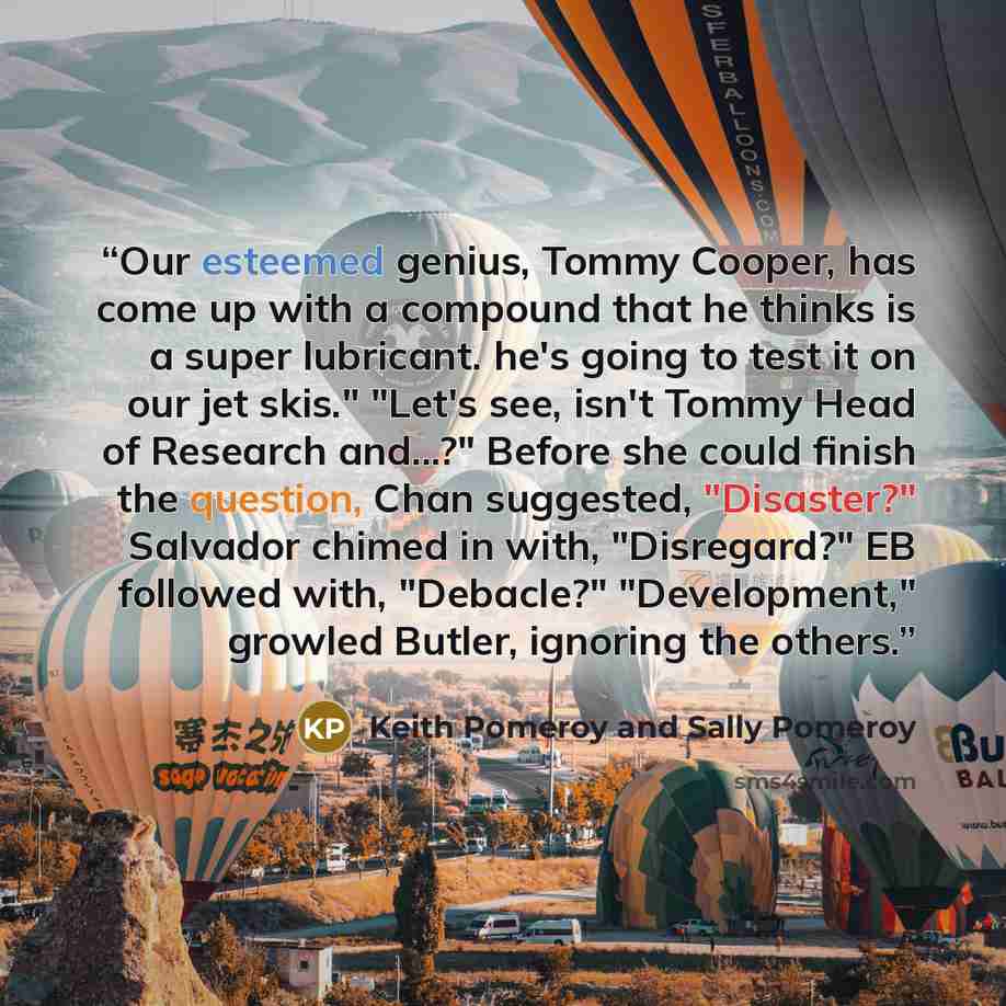 “Our esteemed genius, Tommy Cooper, has come up with a compound that he thinks is a super lubricant. he's going to test it on our jet skis." "Let's see, isn't Tommy Head of Research and...?" Before she could finish the question, Chan suggested, "Disaster?" Salvador chimed in with, "Disregard?" EB…” quote by Keith Pomeroy and Sally Pomeroy