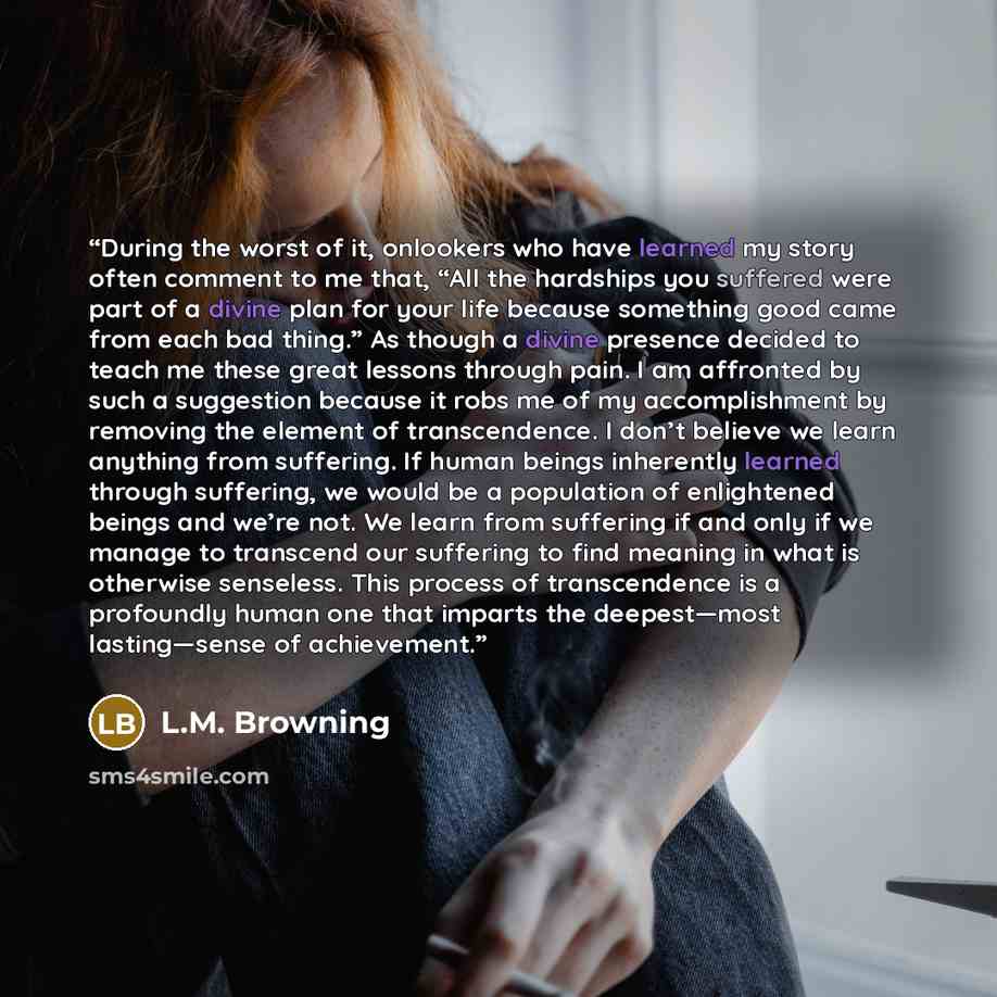 “During the worst of it, onlookers who have learned my story often comment to me that, “All the hardships you suffered were part of a divine plan for your life because something good came from each bad thing.” As though a divine presence decided to teach me these great lessons through pain. I am…” quote by L.M. Browning