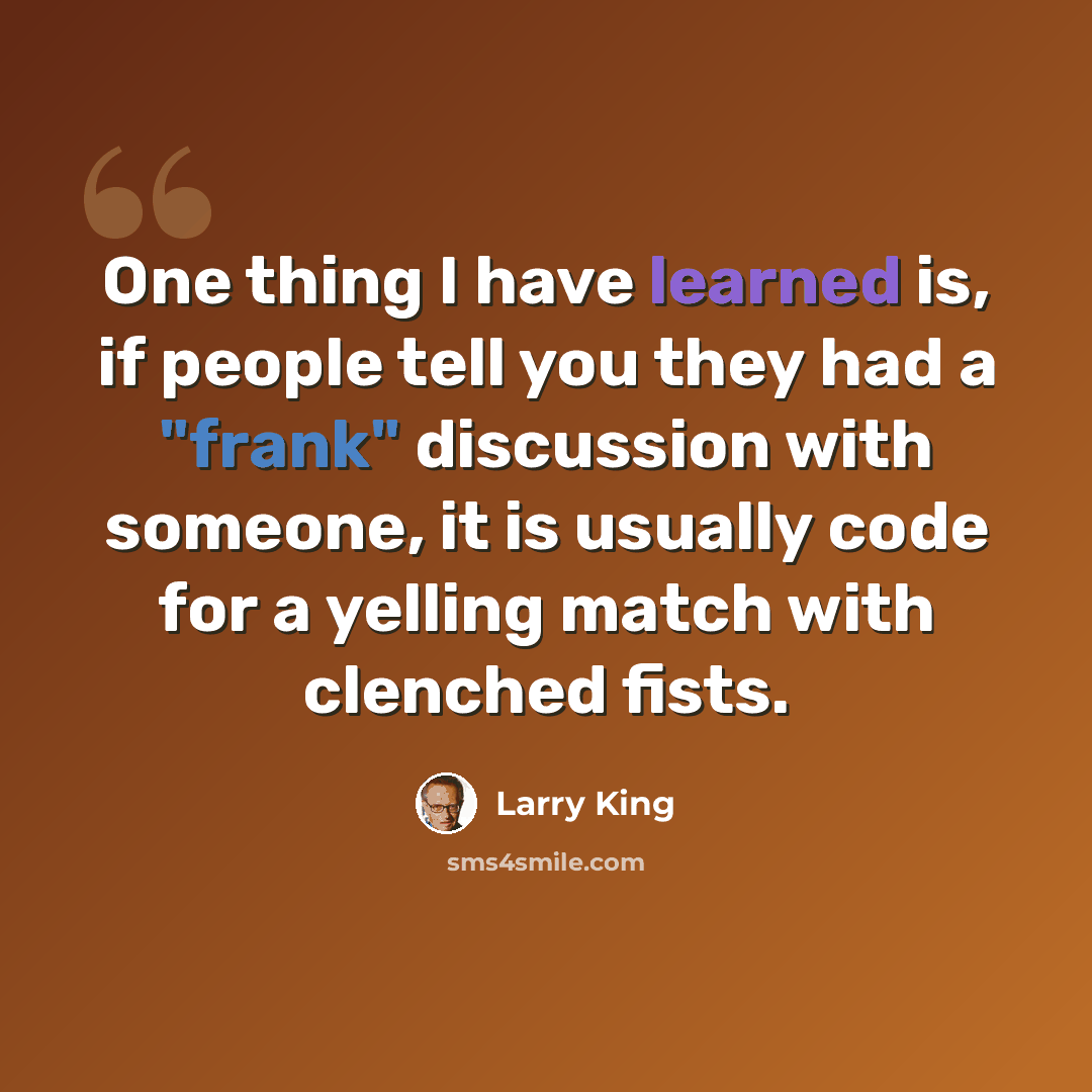“One thing I have learned is, if people tell you they had a "frank" discussion with someone, it is usually code for a yelling match with clenched fists.” quote by Larry King
