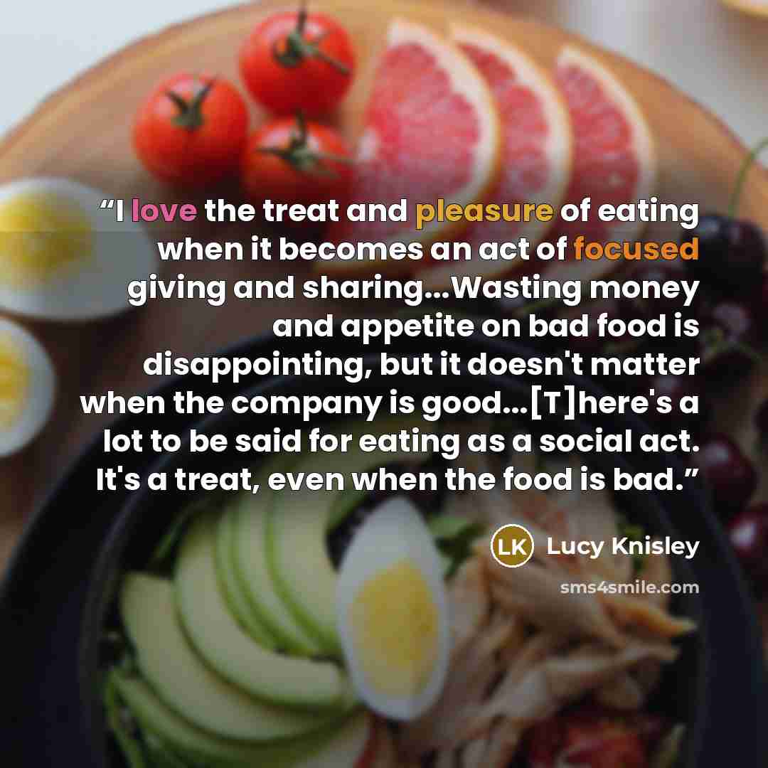 “I love the treat and pleasure of eating when it becomes an act of focused giving and sharing...Wasting money and appetite on bad food is disappointing, but it doesn't matter when the company is good...[T]here's a lot to be said for eating as a social act. It's a treat, even when the food is bad.” quote by Lucy Knisley