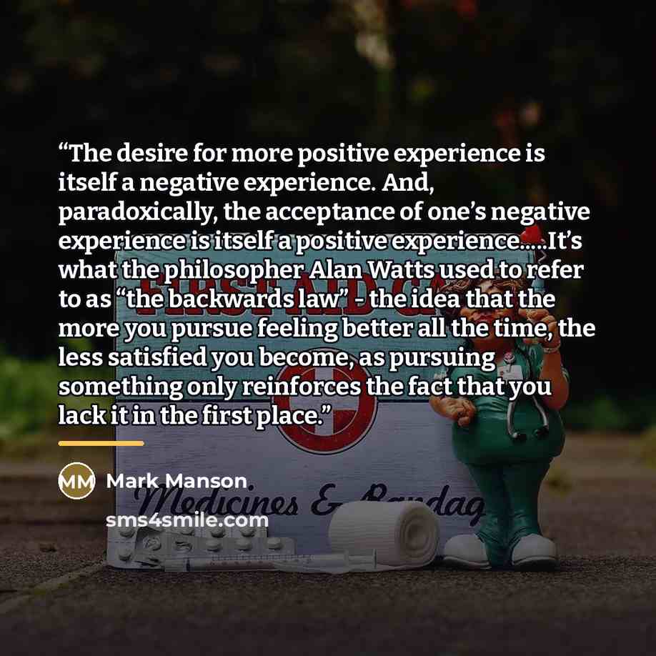 “The desire for more positive experience is itself a negative experience. And, paradoxically, the acceptance of one’s negative experience is itself a positive experience…It’s what the philosopher Alan Watts used to refer to as “the backwards law” - the idea that the more you pursue feeling better…” quote by Mark Manson