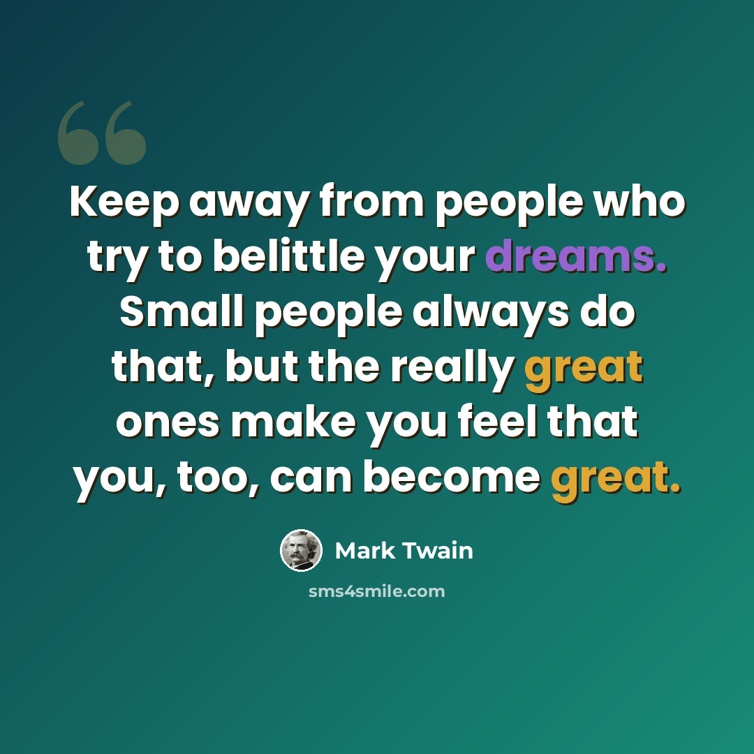 “Keep away from people who try to belittle your dreams. Small people always do that, but the really great ones make you feel that you, too, can become great.” quote by Mark Twain