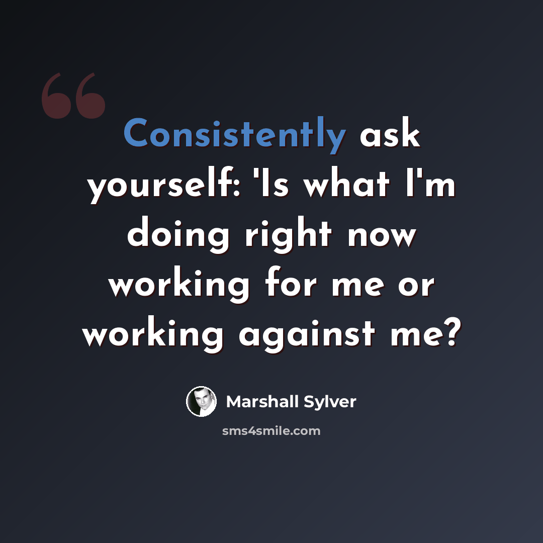 “Consistently ask yourself: 'Is what I'm doing right now working for me or working against me?” quote by Marshall Sylver
