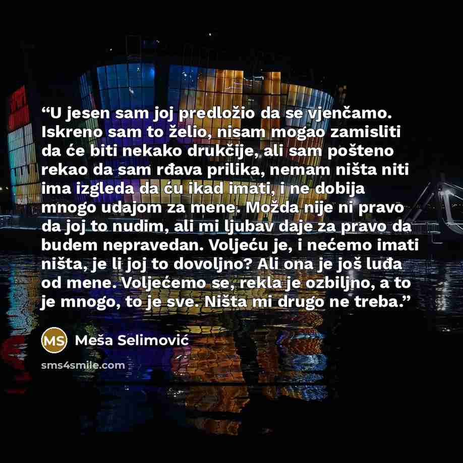 “U jesen sam joj predložio da se vjenčamo. Iskreno sam to želio, nisam mogao zamisliti da će biti nekako drukčije, ali sam pošteno rekao da sam rđava prilika, nemam ništa niti ima izgleda da ću ikad imati, i ne dobija mnogo udajom za mene. Možda nije ni pravo da joj to nudim, ali mi ljubav daje za…” quote by Meša Selimović