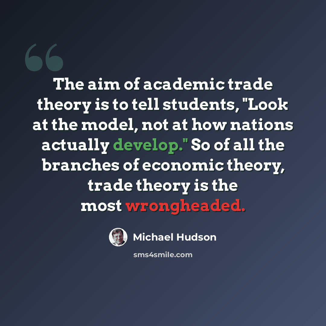 “The aim of academic trade theory is to tell students, "Look at the model, not at how nations actually develop." So of all the branches of economic theory, trade theory is the most wrongheaded.” quote by Michael Hudson