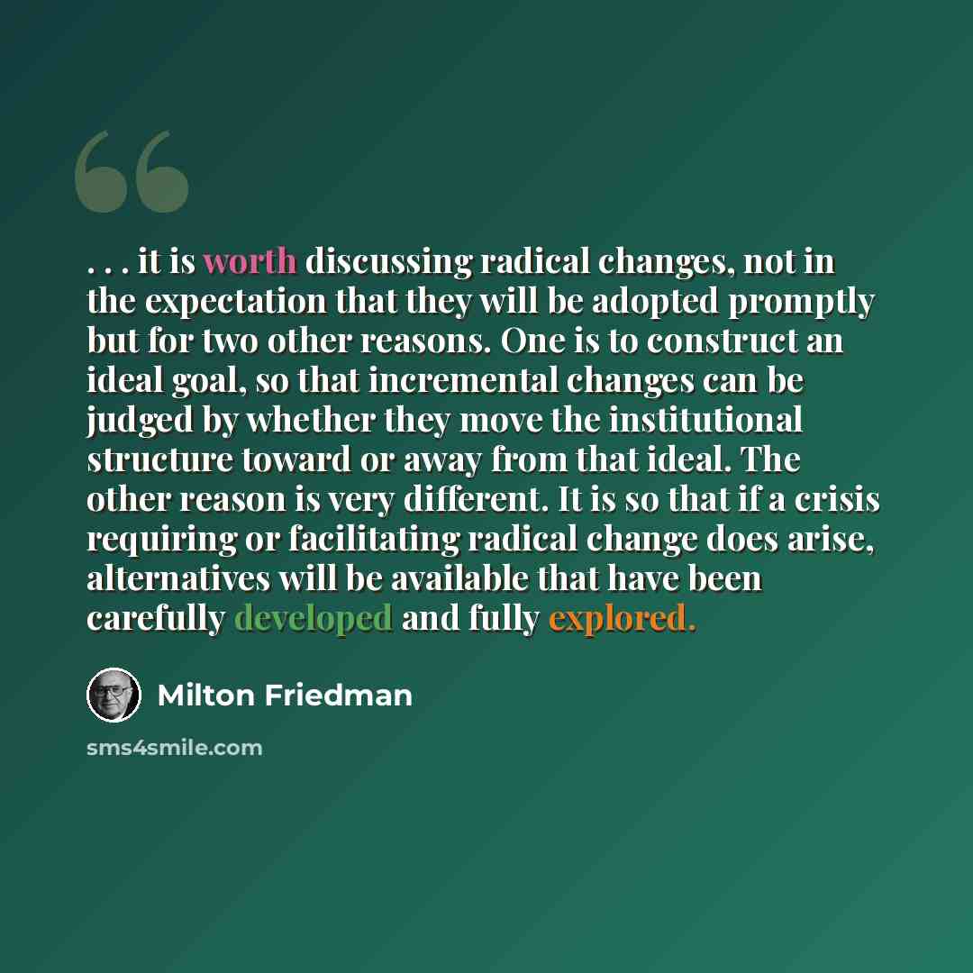 “. . . it is worth discussing radical changes, not in the expectation that they will be adopted promptly but for two other reasons. One is to construct an ideal goal, so that incremental changes can be judged by whether they move the institutional structure toward or away from that ideal. The other…” quote by Milton Friedman