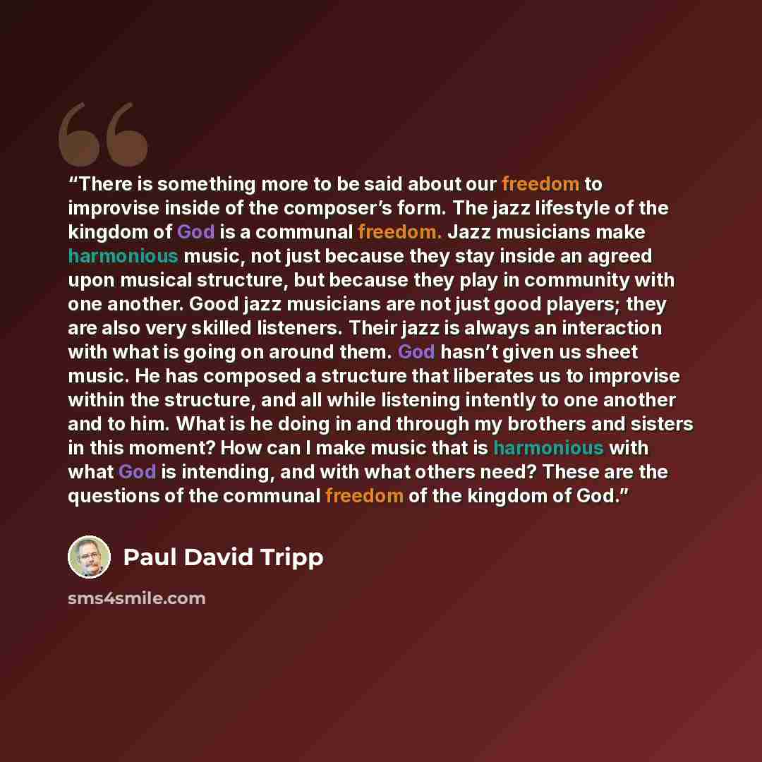 “There is something more to be said about our freedom to improvise inside of the composer’s form. The jazz lifestyle of the kingdom of God is a communal freedom. Jazz musicians make harmonious music, not just because they stay inside an agreed upon musical structure, but because they play in…” quote by Paul David Tripp