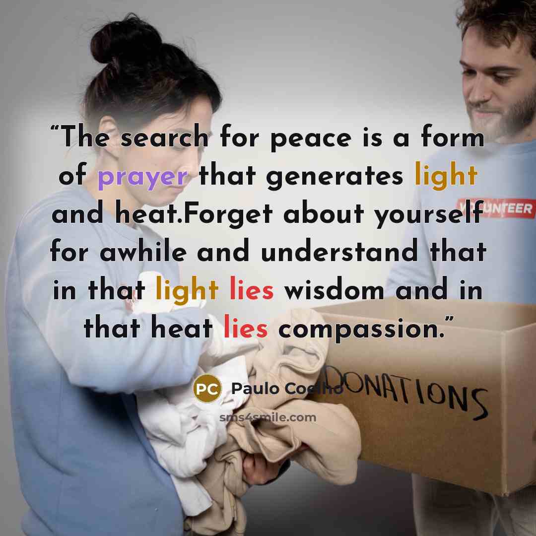 “The search for peace is a form of prayer that generates light and heat.Forget about yourself for awhile and understand that in that light lies wisdom and in that heat lies compassion.” quote by Paulo Coelho