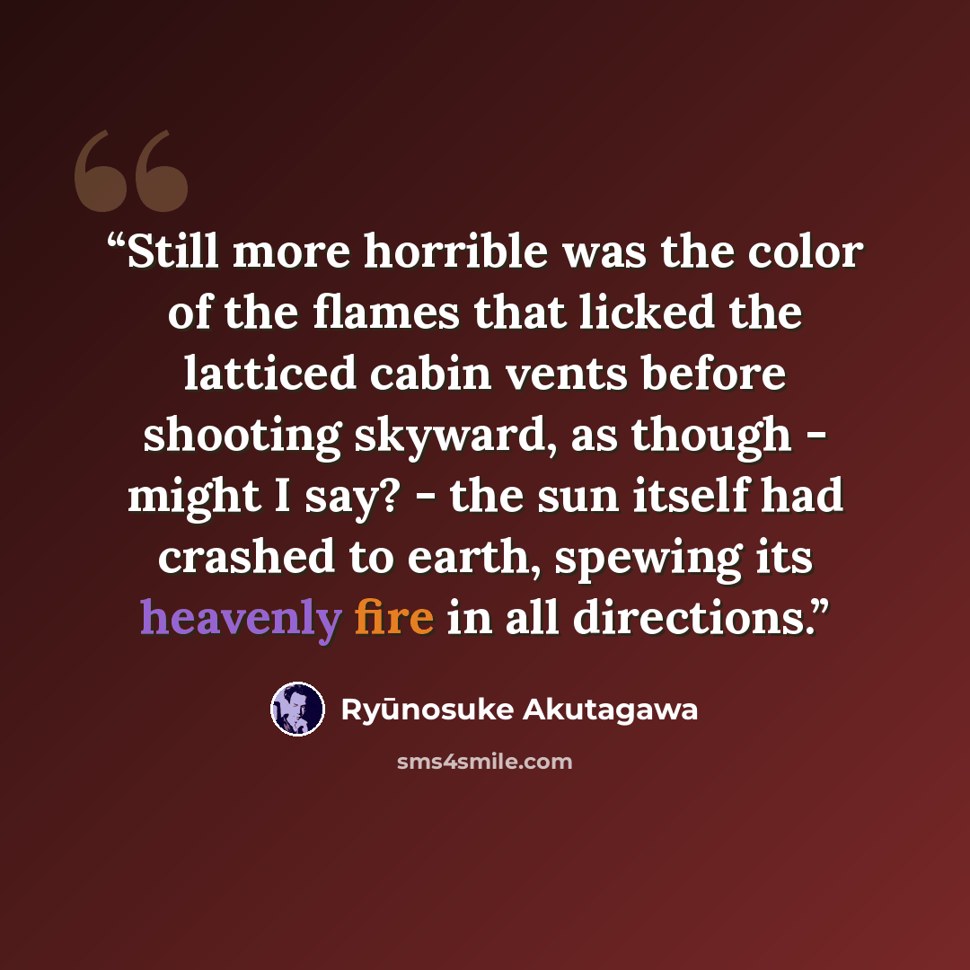 “Still more horrible was the color of the flames that licked the latticed cabin vents before shooting skyward, as though - might I say? - the sun itself had crashed to earth, spewing its heavenly fire in all directions.” quote by Ryūnosuke Akutagawa