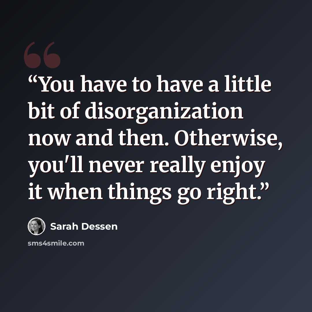“You have to have a little bit of disorganization now and then. Otherwise, you'll never really enjoy it when things go right.” quote by Sarah Dessen