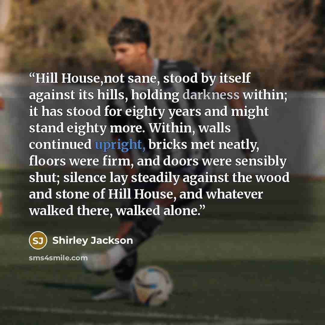 “Hill House,not sane, stood by itself against its hills, holding darkness within; it has stood for eighty years and might stand eighty more. Within, walls continued upright, bricks met neatly, floors were firm, and doors were sensibly shut; silence lay steadily against the wood and stone of Hill…” quote by Shirley Jackson